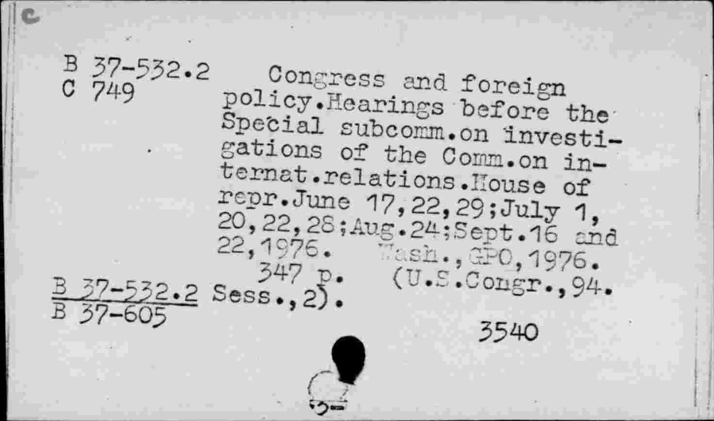 ﻿B 37-532.2 Congress and foreign
C 749 policy.Hearings before the Spe'cial subcomm.on investigations of the Comm.on internat .relations .House of reur.June 17,22,29 ;July 1, 20,22,2S;Aug.24;Sept.16 and 22,1976.	’.hsh.,GPO,1976.
>47 n. (U.£.Congr.,94.
B >7-532.2 Sess.,2).
B 37-605	3540
(T
____________—